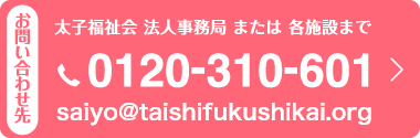 お問い合わせ先　太子福祉会　法人事務局　または　各施設まで 電話：0120-310-601　メールアドレス：saiyo@taishi-saiyo.jp