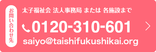 お問い合わせ先　太子福祉会　法人事務局　または　各施設まで 電話：0120-310-601　メールアドレス：saiyo@taishi-saiyo.jp