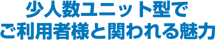 少人数ユニット型でご利用者様と関われる魅力