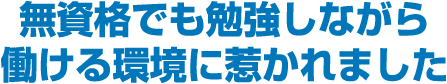 無資格でも勉強しながら働ける環境に惹かれました