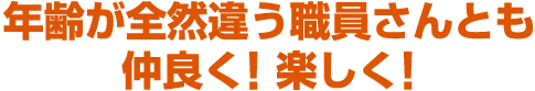 年齢が全然違う職員さんとも仲良く! 楽しく!