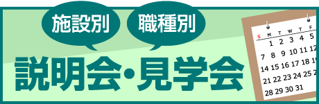 施設別 職種別 全施設見学コースもあるよ まずは施設の雰囲気を見てみよう！ 説明会・見学会