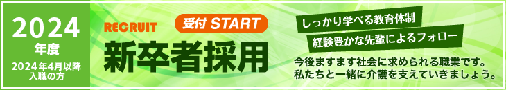 2024年度 2024年4月以降入職の方 RECRUIT 受付 START 新卒者採用 しっかり学べる教育体制 経験豊かな先輩によるフォロー 今後ますます社会に求められる職業です。私たちと一緒に介護を支えていきましょう。