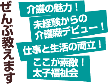 ぜんぶ教えます 介護の魅力！ 未経験からの介護職デビュー！ 仕事と生活の両立！ ここが素敵！ 太子福祉会