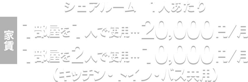 家賃　シェアルーム　1人あたり 1部屋を1人で使用…20,000円／月 1部屋を2人で使用…10,000円／月（キッチン・トイレ・バス共用）