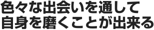 色々な出会いを通して自身を磨くことが出来る