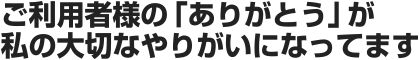 ご利用者様の「ありがとう」が私の大切なやりがいになってます