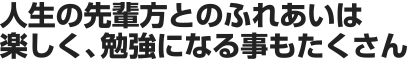 人生の先輩方とのふれあいは楽しく、勉強になる事もたくさん