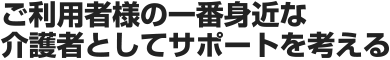 ご利用者様の一番身近な介護者としてサポートを考える