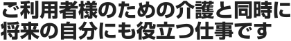 ご利用者様のための介護と同時に将来の自分にも役立つ仕事です