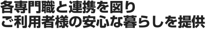 各専門職と連携を図りご利用者様の安心な暮らしを提供