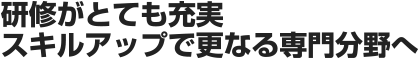 研修がとても充実スキルアップで更なる専門分野へ