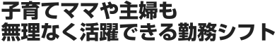 子育てママや主婦も無理なく活躍できる勤務シフト