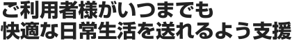 ご利用者様がいつまでも快適な日常生活を送れるよう支援