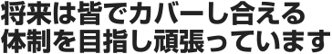 将来は皆でカバーし合える体制を目指し頑張っています