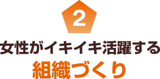 2 女性がイキイキ活躍する組織づくり