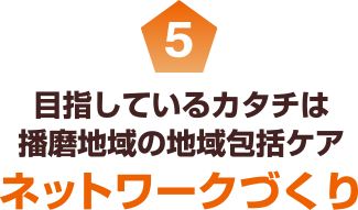 5 目指しているカタチは播磨地域の地域包括ケア ネットワークづくり