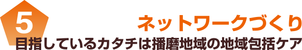 5 目指しているカタチは播磨地域の地域包括ケア ネットワークづくり