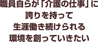 職員自らが「介護の仕事」に誇りを持って
生涯働き続けられる環境を創っていきたい