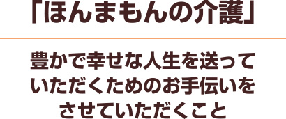 ほんまもんの介護　豊かで幸せな人生を送っていただくための
お手伝いをさせていただくこと