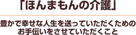 ほんまもんの介護　豊かで幸せな人生を送っていただくための
お手伝いをさせていただくこと