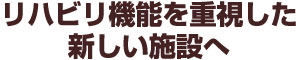 リハビリ機能を重視した新しい施設へ