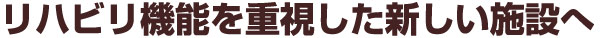 リハビリ機能を重視した新しい施設へ