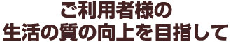 ご利用者様の生活の質の向上を目指して