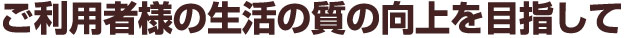 ご利用者様の生活の質の向上を目指して