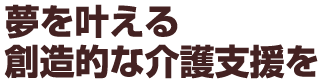 夢をかなえる創造的な介護支援を