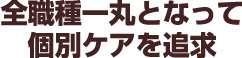 全職種一丸となって、個別ケアを追及