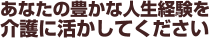 あなたの豊かな人生経験を介護に活かしてください