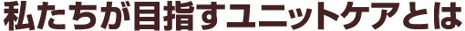 私たちが目指すユニットケアとは