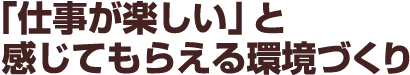 「仕事が楽しい」と感じてもらえる環境づくり